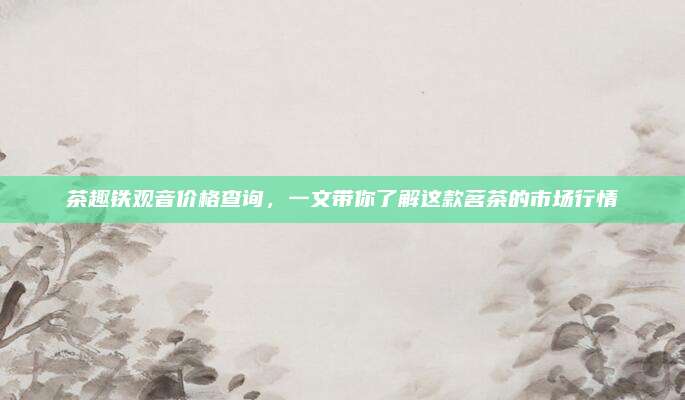 茶趣铁观音价格查询，一文带你了解这款茗茶的市场行情