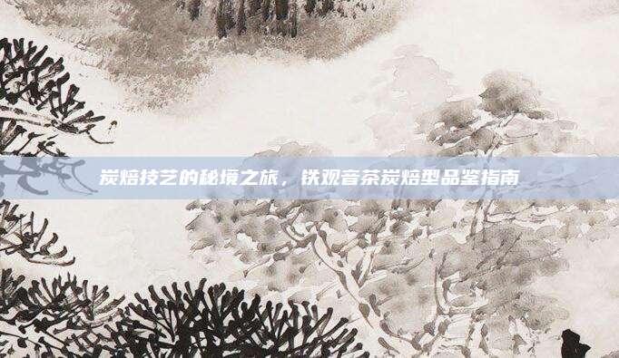 炭焙技艺的秘境之旅，铁观音茶炭焙型品鉴指南