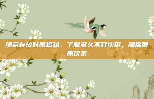 绿茶存放时限揭秘,了解多久不宜饮用,确保健康饮茶