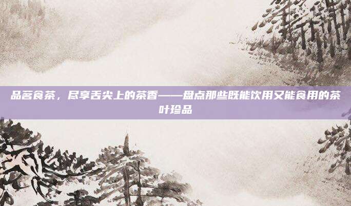 品茗食茶,尽享舌尖上的茶香——盘点那些既能饮用又能食用的茶叶珍品