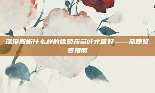 深度解析什么样的铁观音茶叶才算好——品质鉴赏指南