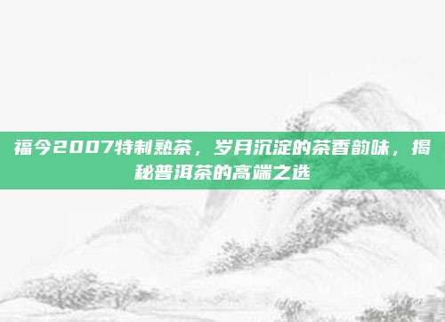 福今2007特制熟茶,岁月沉淀的茶香韵味,揭秘普洱茶的高端之选