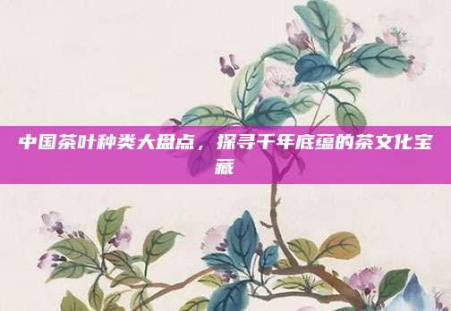 中国茶叶种类大盘点,探寻千年底蕴的茶文化宝藏