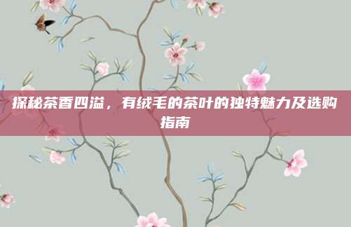 探秘茶香四溢,有绒毛的茶叶的独特魅力及选购指南