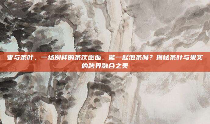 枣与茶叶,一场别样的茶饮邂逅,能一起泡茶吗?揭秘茶叶与果实的跨界融合之美