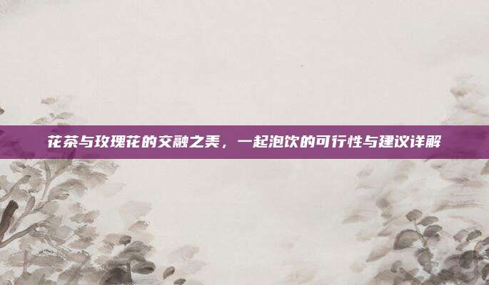 花茶与玫瑰花的交融之美,一起泡饮的可行性与建议详解