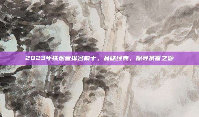 2023年铁观音排名前十,品味经典,探寻茶香之源