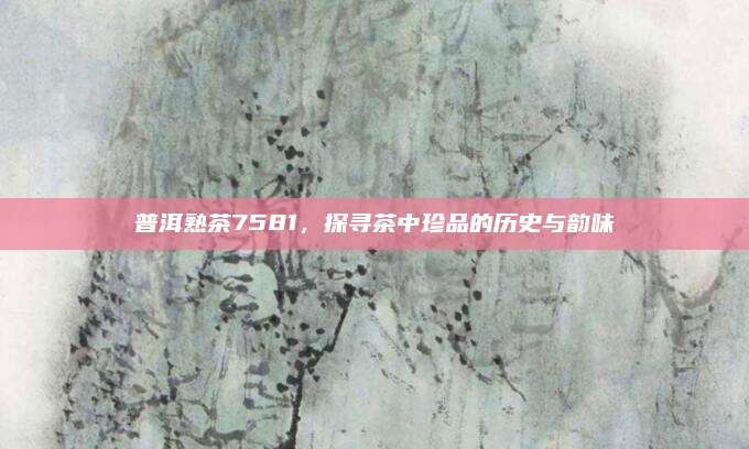 普洱熟茶7581,探寻茶中珍品的历史与韵味