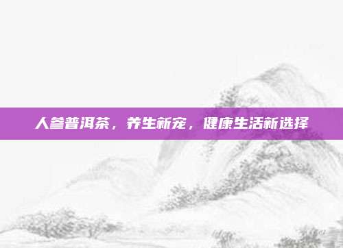 人参普洱茶,养生新宠,健康生活新选择