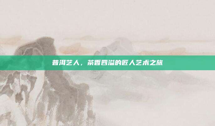 普洱艺人，茶香四溢的匠人艺术之旅