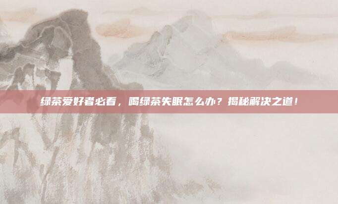 绿茶爱好者必看，喝绿茶失眠怎么办？揭秘解决之道！