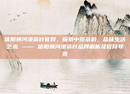 信阳狮河港茶叶官网，探索中原茶韵，品味生活艺术 —— 信阳狮河港茶叶品牌解析及官网导览
