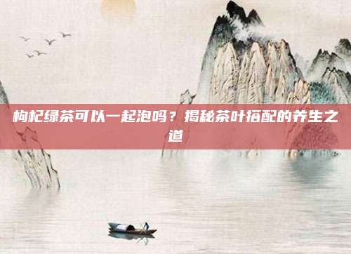 枸杞绿茶可以一起泡吗?揭秘茶叶搭配的养生之道