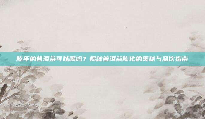 陈年的普洱茶可以喝吗？揭秘普洱茶陈化的奥秘与品饮指南