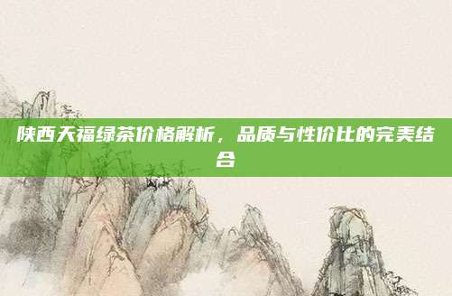 陕西天福绿茶价格解析，品质与性价比的完美结合