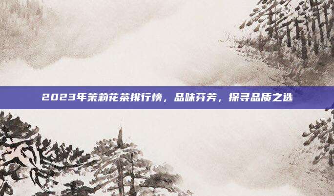 2023年茉莉花茶排行榜，品味芬芳，探寻品质之选