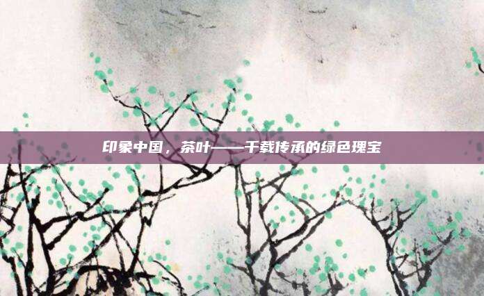 印象中国，茶叶——千载传承的绿色瑰宝