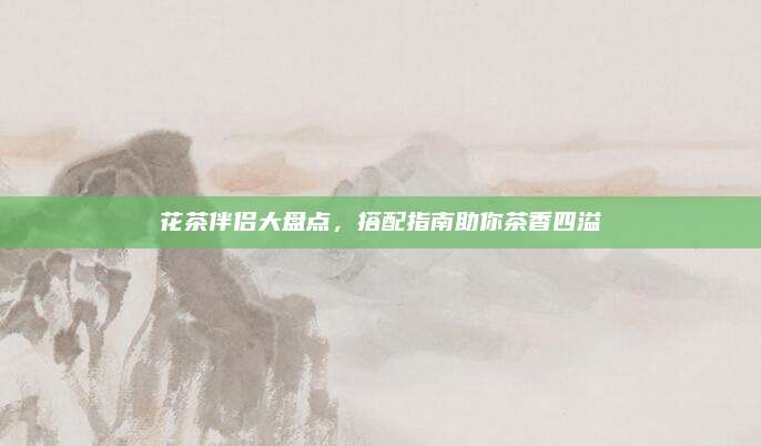 花茶伴侣大盘点，搭配指南助你茶香四溢