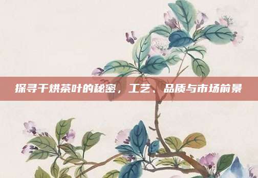 探寻干烘茶叶的秘密，工艺、品质与市场前景
