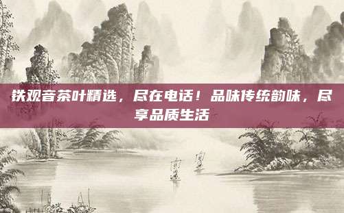 铁观音茶叶精选，尽在电话！品味传统韵味，尽享品质生活