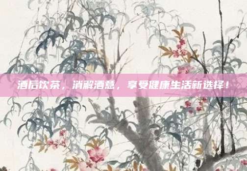 酒后饮茶,消解酒意,享受健康生活新选择!
