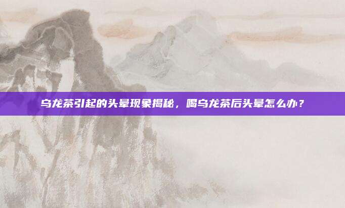 乌龙茶引起的头晕现象揭秘,喝乌龙茶后头晕怎么办?