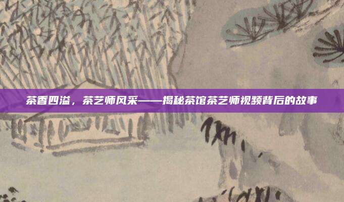 茶香四溢，茶艺师风采——揭秘茶馆茶艺师视频背后的故事