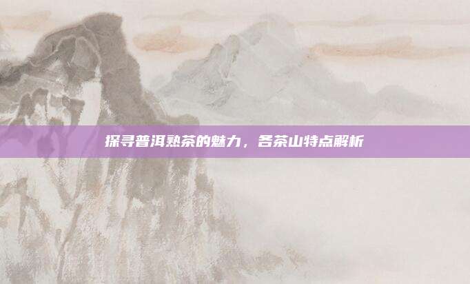 探寻普洱熟茶的魅力，各茶山特点解析