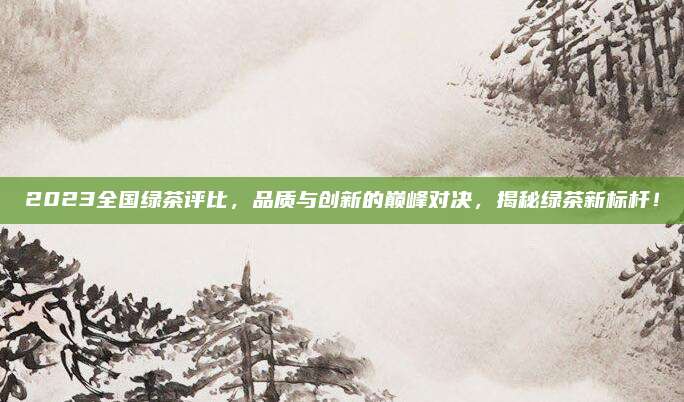 2023全国绿茶评比，品质与创新的巅峰对决，揭秘绿茶新标杆！