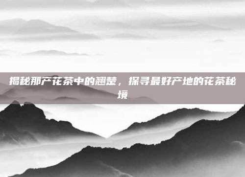 揭秘那产花茶中的翘楚，探寻最好产地的花茶秘境