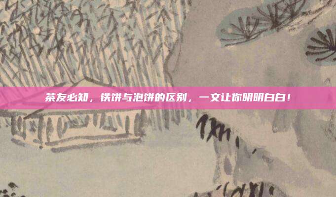 茶友必知,铁饼与泡饼的区别,一文让你明明白白!