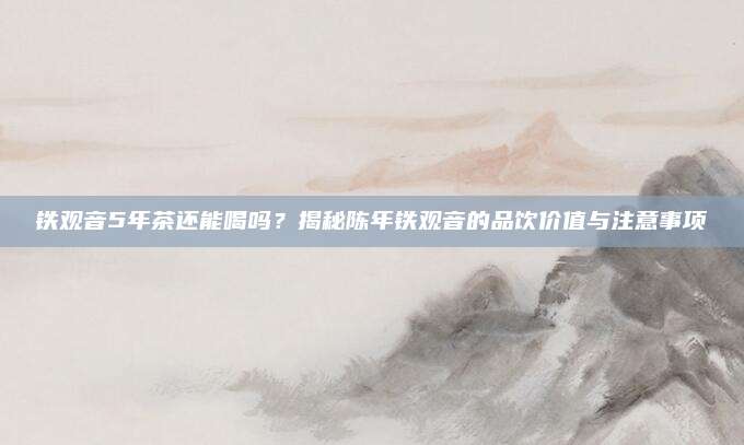 铁观音5年茶还能喝吗？揭秘陈年铁观音的品饮价值与注意事项