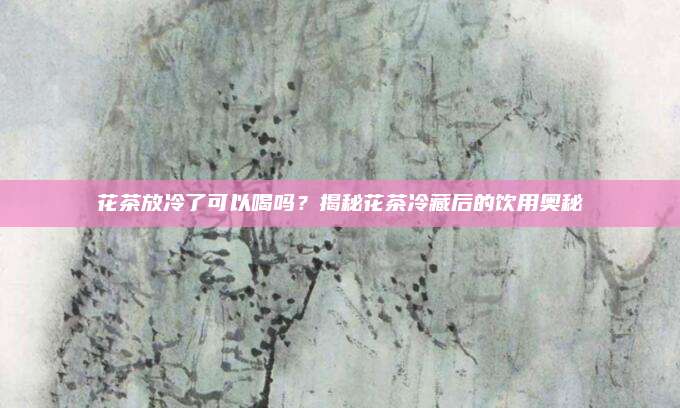 花茶放冷了可以喝吗?揭秘花茶冷藏后的饮用奥秘
