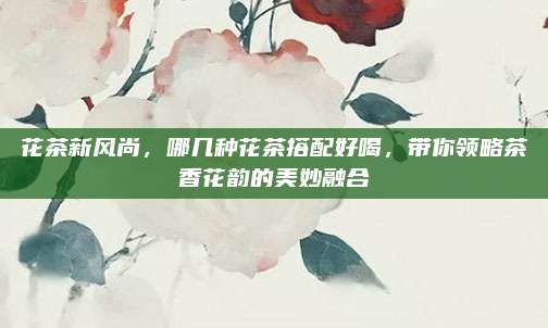 花茶新风尚,哪几种花茶搭配好喝,带你领略茶香花韵的美妙融合