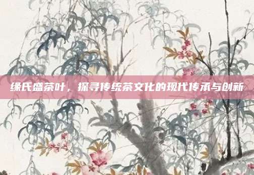 缘氏盛茶叶，探寻传统茶文化的现代传承与创新