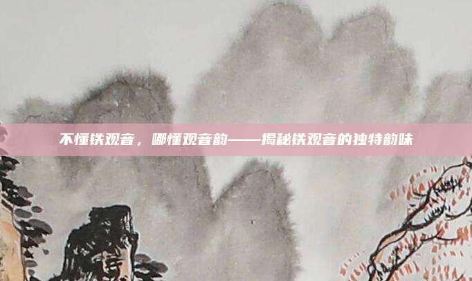 不懂铁观音，哪懂观音韵——揭秘铁观音的独特韵味
