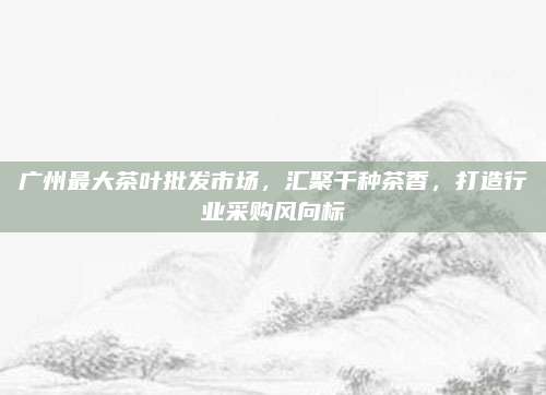 广州最大茶叶批发市场，汇聚千种茶香，打造行业采购风向标