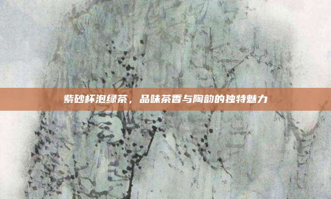 紫砂杯泡绿茶，品味茶香与陶韵的独特魅力