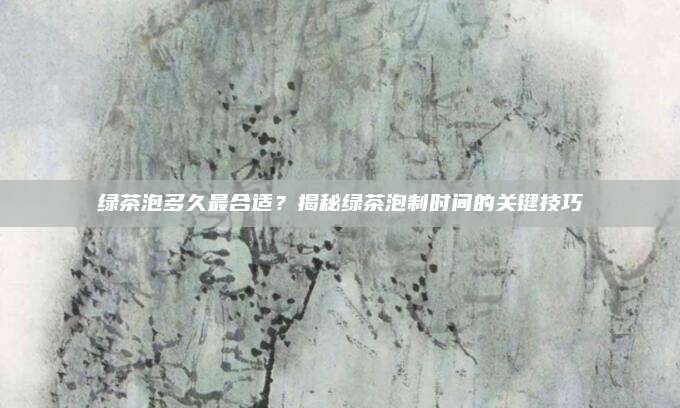 绿茶泡多久最合适？揭秘绿茶泡制时间的关键技巧