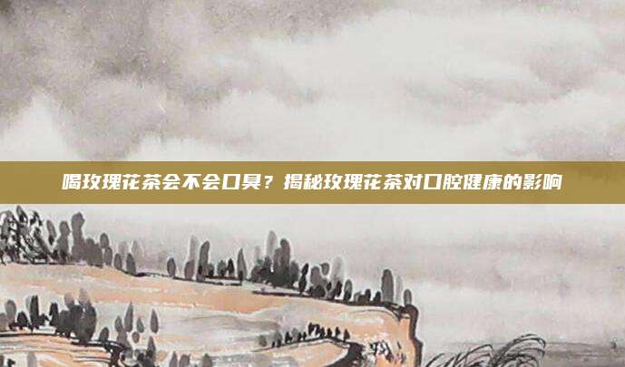 喝玫瑰花茶会不会口臭？揭秘玫瑰花茶对口腔健康的影响