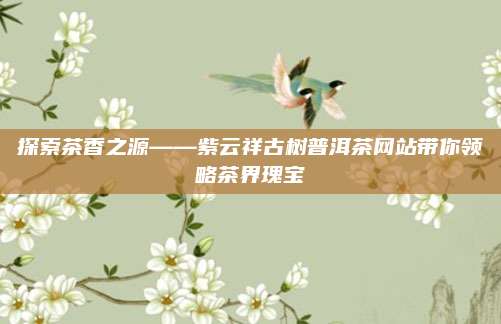 探索茶香之源——紫云祥古树普洱茶网站带你领略茶界瑰宝