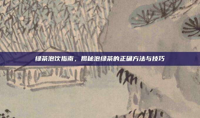 绿茶泡饮指南,揭秘泡绿茶的正确方法与技巧