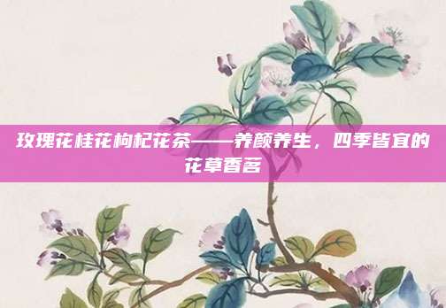 玫瑰花桂花枸杞花茶——养颜养生,四季皆宜的花草香茗