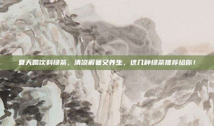 夏天喝饮料绿茶,清凉解暑又养生,这几种绿茶推荐给你!