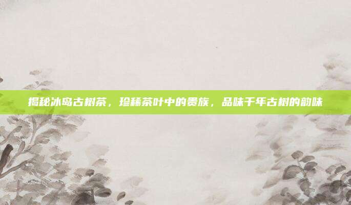 揭秘冰岛古树茶,珍稀茶叶中的贵族,品味千年古树的韵味