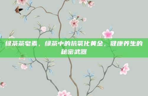 绿茶茶皂素，绿茶中的抗氧化黄金，健康养生的秘密武器