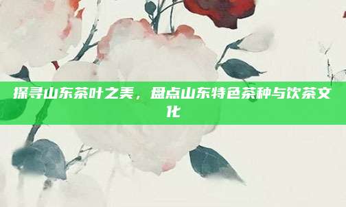 探寻山东茶叶之美,盘点山东特色茶种与饮茶文化