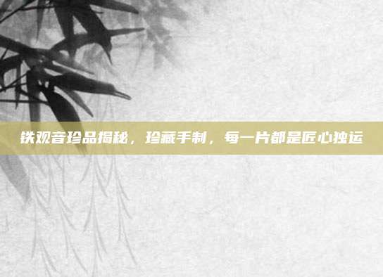 铁观音珍品揭秘，珍藏手制，每一片都是匠心独运