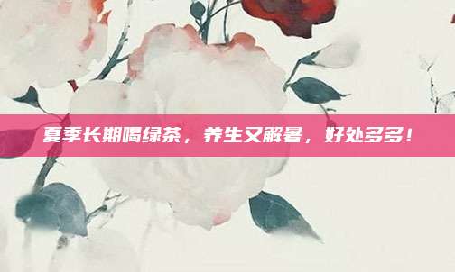 夏季长期喝绿茶，养生又解暑，好处多多！