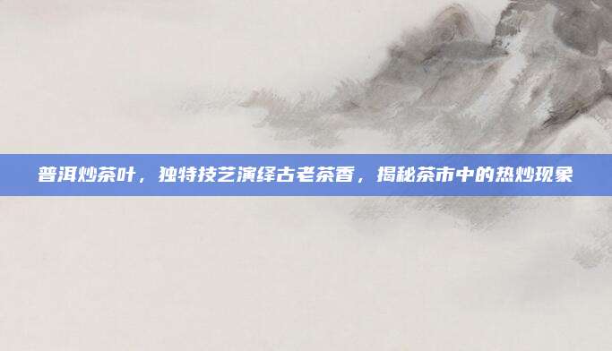 普洱炒茶叶，独特技艺演绎古老茶香，揭秘茶市中的热炒现象